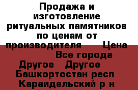 Продажа и изготовление ритуальных памятников по ценам от производителя!!! › Цена ­ 5 000 - Все города Другое » Другое   . Башкортостан респ.,Караидельский р-н